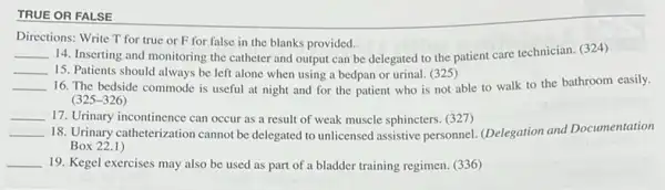 TRUE OR FALSE
Directions: Write T for true or F for false in the blanks provided.
__ 14. Inserting and monitoring the catheter and output can be delegated to the patient care technician (324)
__ 15. Patients should always be left alone when using a bedpan or urinal. (325)
__ 16. The bedside commode is useful at night and for the patient who is not able to walk to the bathroom easily.
(325-326)
__ 17. Urinary incontinence can occur as a result of weak muscle sphincters (327)
__ 18. Urinary catheterization cannot be delegated to unlicensed lassistive personnel. (Delegation and Documentation
Box 22.1)
__ 19. Kegel exercises may also be used as part of a bladder training regimen. (336)