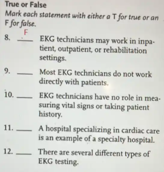 True or False
Mark each statement with either a T for true or an
F for false.
__
EKG technicians may work in inpa.
tient, outpatient, or rehabilitation
settings.
9. __ Most EKG technicians do not work
directly with patients.
10. __ EKG technicians have no role in mea-
suring vital signs or taking patient
history.
11. __ A hospital specializing in cardiac care
is an example of a specialty hospital.
12. __ There are several different types of