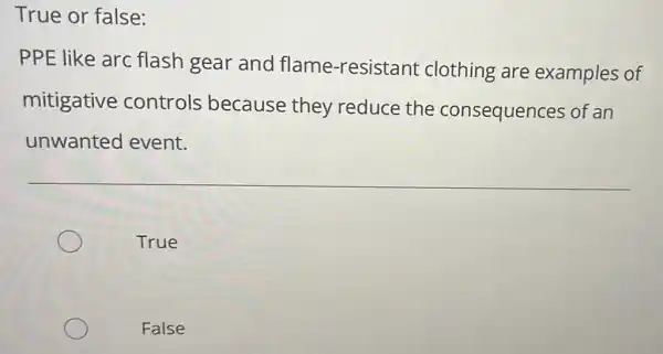 True or false:
PPE like arc flash gear and flame-resistant clothing are examples of
mitigative controls because they reduce the consequences of an
unwanted event.
True
False