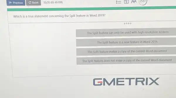 Which is a true statement concerning the Split feature in Word 2019?
0000
The Split feature can only be used with high resolution screens
The Split feature is a new feature in Word 2016
The Split feature makes a copy of the current Word document
The Split feature does not make a copy of the current Word document