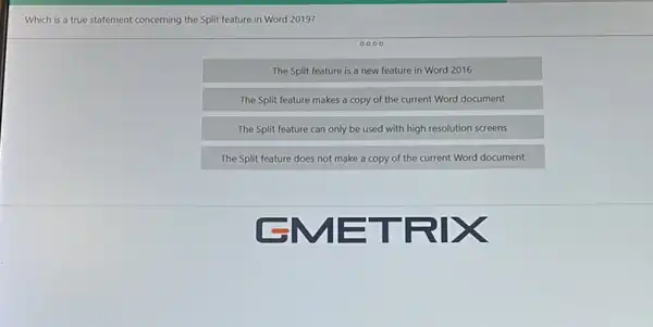 Which is a true statement concerning the Split feature in Word 2019?
The Split feature is a new feature in Word 2016
The Split feature makes a copy of the current Word document
The Split feature can only be used with high resolution screens
The Split feature does not make a copy of the current Word document