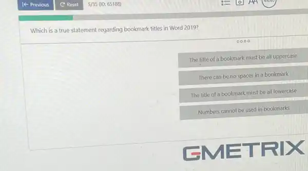 Which is a true statement regarding bookmark titles in Word 20197
0000
The title of a bookmark must be all uppercase
There can be no spaces in a bookmark
The title of a bookmark must be all lowercase
Numbers cannot be used in bookmarks