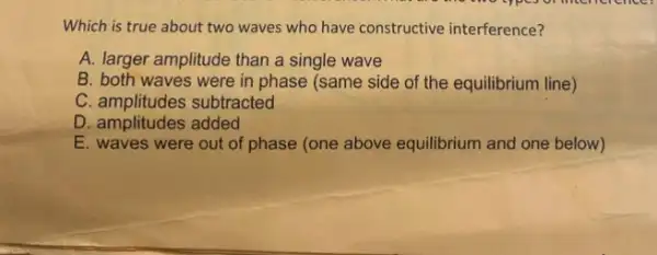 Which is true about two waves who have constructive interference?
A. larger amplitude than a single wave
B. both waves were in phase (same side of the equilibrium line)
C. amplitudes subtracted
D. amplitudes added
E. waves were out of phase (one above equilibrium and one below)