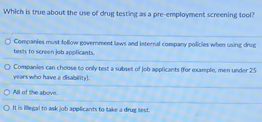 Which is true about the use of drug testing as a pre -employment screening tool?
Companies must follow government laws and internal company policies when using drug
tests to screen job applicants.
Companies can choose to only test a subset of job applicants (for example men under 25
years who have a disability).
All of the above.
It is illegal to ask job applicants to take a drug test.