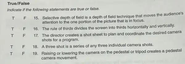 True/False
Indicate if the following statements are true or false.
T
15. Selective depth of field is a depth of field technique that moves the audience's
attention to the one portion of the picture that is in focus.
T F
16. The rule of thirds divides the screen into thirds horizontally and vertically.
T
F
17. The director creates a shot sheet to plan and coordinate the desired camera
shots for a program.
T
F
18. A three shot is a series of any three individual camera shots.
T
F
19. Raising or lowering the camera on the pedestal or tripod creates a pedestal
camera movement.