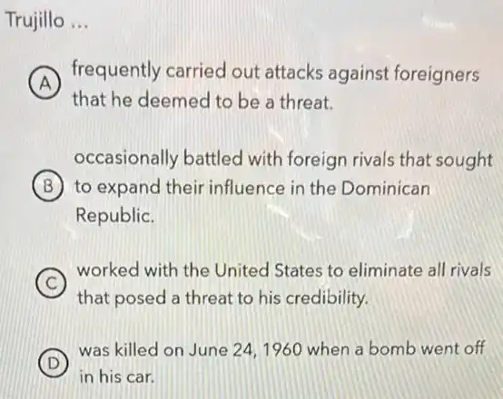 Trujillo __
A
frequently carried out attacks against foreigners
that he deemed to be a threat.
occasionally battled with foreign rivals that sought
B to expand their influence in the Dominican
Republic.
C
worked with the United States to eliminate all rivals
that posed a threat to his credibility.
D
was killed on June 24,1960 when a bomb went off
in his car.