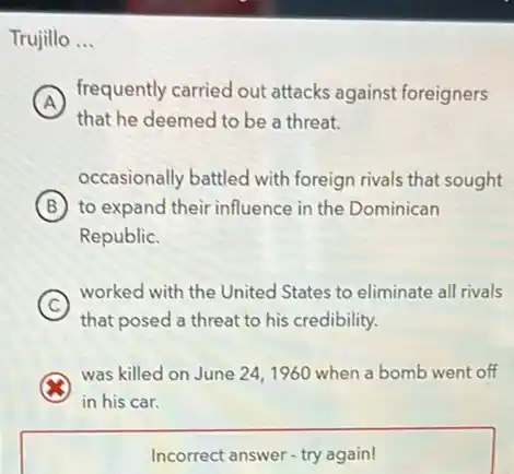 Trujillo __
A
frequently carried out attacks against foreigners
that he deemed to be a threat.
occasionally battled with foreign rivals that sought
B to expand their influence in the Dominican
Republic.
C
worked with the United States to eliminate all rivals
that posed a threat to his credibility.
was killed on June 24,1960 when a bomb went off
in his car.
Incorrect answer-try again!