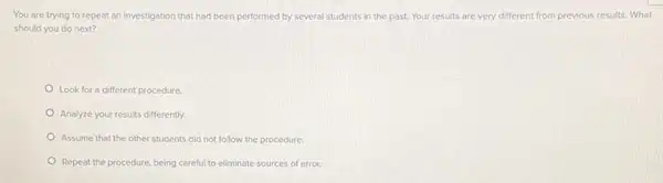 You are trying to repeat an investigation that had been performed by several students in the past. Your results are very different from previous results What
should you do next?
Look for a different procedure.
Analyze your results differently.
Assume that the other students did not follow the procedure.
Repeat the procedure, being careful to eliminate sources of error.