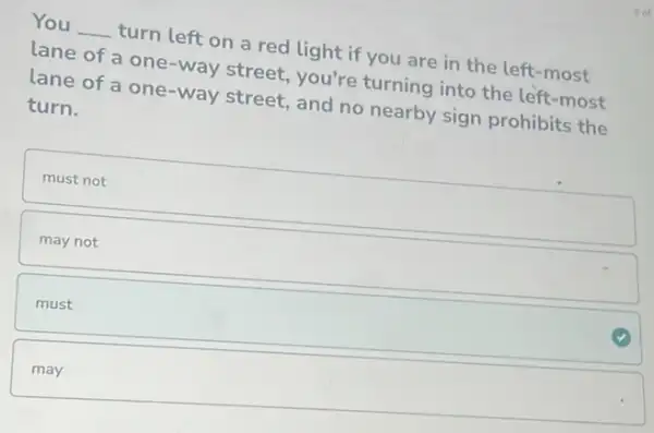 You __ turn left on a red light if you are in the left -most
lane of a one -way street, you're turning into the left -most
lane of a one-way street, and no nearby sign prohibits the
turn.
square 
may not
must
may