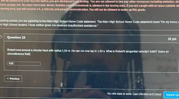 Will be turned in to your teacher before you are dismissed from testing. You are not allowed to use any other resources Including websites, de
kets, people, etc. No other electronic device besides your Chromebook is allowed In the testing area.If you are caught with an unacceptable de
testing area, you will receive a 0, a referral, and parent communication. You will not be allowed to make up this grade.
clicking submit, you are agreeing to the Allen High School Honor Code statement. The Allen High School Honor Code statement reads "On my honor,
in High School student, I have neither given nor received unauthorized assistance.
Question 10
10 pts
Robert runs around a circular track with radius 1.04 m. He can run one lap in 1.62 s. What is Robert's tangential velocity? (HINT: Solve for
circumference first)
square