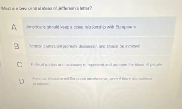 What are two central ideas of Jefferson's letter?
A Americans should keep a close relationship with Europeans.
B Political parties will promote dissension and should be avoided
C Political parties are necessary to represent and promote the ideas of people.
D
problems
America should avoid European attachments, even if there are national