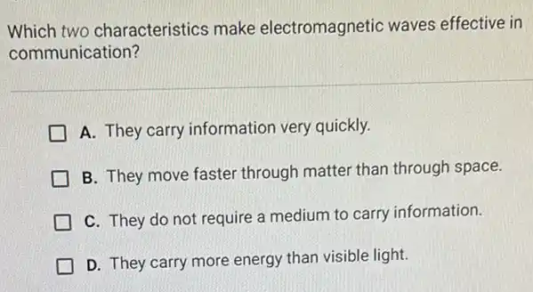 Which two characteristics make electromagnetic waves effective in
communication?
A. They carry information very quickly.
B. They move faster through matter than through space.
C. They do not require a medium to carry information.
D. They carry more energy than visible light.