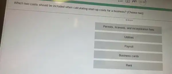 Which two costs should be included when calculating start-up costs for a business? (Choose two)
0000
Permits, licenses, and incorporation fees
Utilities
Payroll
Business cards
Rent