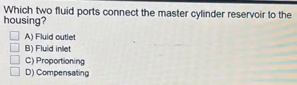Which two fluid ports connect the master cylinder reservoir to the
housing?
A) Fluid outlet
B) Fluid inlet
C)Proportioning
D) Compensating