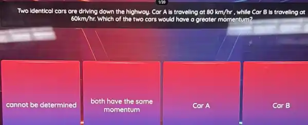 Two Identical cars are driving down the highway. Car Als traveling at 80km/hr while Car B is traveling at
60km/hr. Which of the two cars would have a greater momentum?
cannot be determined
both have the same
momentum
Car A
Car B