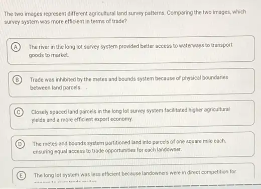 The two images represent different agricultural land survey patterns. Comparing the two images, which
survey system was more efficient in terms of trade?
A The river in the long lot survey system provided better access to waterways to transport
goods to market.
B Trade was inhibited by the metes and bounds system because of physical boundaries
between land parcels.
C Closely spaced land parcels in the long lot survey system facilitated higher agricultural
yields and a more efficient export economy.
D The metes and bounds system partitioned land into parcels of one square mile each,
ensuring equal access to trade opportunities for each landowner.
E The long lot system was less efficient because landowners were in direct competition for