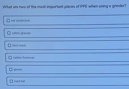 What are two of the most important pieces of PPE when using a grinder?
ear protection
safety glasses
face mask
rubber footwear
gloves
hard hat