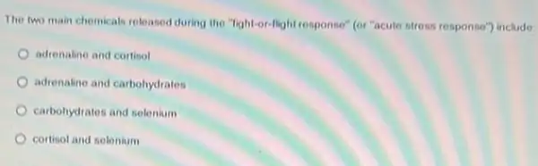 The two main chemicals released during the "light-or -llight response" (or"acute stress response") include:
adrenaline and cortisol
adrenaline and carbohydratos
carbohydrates and selenium
cortisol and selenium