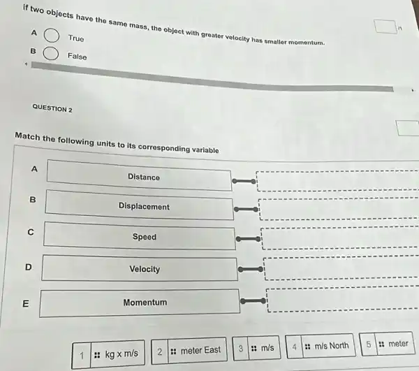 if two objects have the same mass the object with greater velocity has smaller momentum.
A
True
B
False
QUESTION 2
Match the following
units to its corresponding variable
A
square 
Distance
B
Displacement
square 
C
Speed
square 
D
Velocity
square 
E
Momentum
square 
1
# kgtimes m/s
2
: meter East
3
m/s
: m/s North
5
1: meter
square  11
square