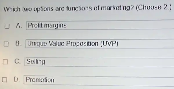 Which two options are functions of marketing?(Choose 2.)
A. Profit margins generation
B. Unique Value Proposition (UVP)
C. Selling
D. Promotion