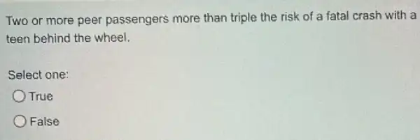 Two or more peer passengers more than triple the risk of a fatal crash with a
teen behind the wheel.
Select one:
OTrue
False