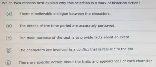 Which two reasons best explain why this selection is a work of historical fiction?
A There is believable dialogue between the characters.
B The details of the time period are accurately portrayed.
C The main purpose of the text is to provide facts about an event.
D The characters are involved in a conflict that is realistic to the era.
E There are specific details about the traits and appearances of each character.