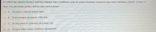 For which two reasons should a small toy company select a fulfillment center for product distribution instead of using a direct distribution channel? (Choose 2.)
Note: You will receive partial credit for each correct answer.
A To survey customer buying habits
B. To personalize all aspects of the sale.
C To ship goods to customers at a lower cost
D To have better product inventory management.