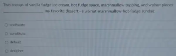 Two scoops of vanilla fudge ice cream, hot fudge sauce marshmallow topping and walnut pieces
__ my favorite dessert-a walnut-marshmallow-hot -fudge sundae.
confiscate
constitute
default
decipher