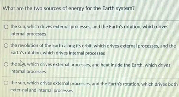 What are the two sources of energy for the Earth system?
the sun, which drives external processes, and the Earth's rotation, which drives
internal processes
the revolution of the Earth along its orbit:which drives external processes, and the
Earth's rotation, which drives internal processes
the shin, which drives external processes, and heat inside the Earth, which drives
internal processes
the sun, which drives external processes, and the Earth's rotation, which drives both
exter-nal and internal processes