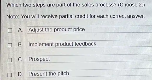 Which two steps are part of the sales process'(Choose 2.)
Note: You will receive partial credit for each correct answer.
A. Adjust the product price
B. Implement product feedback
C. Prospect
D. Present the pitch great