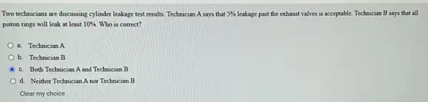 Two technicians are discussing cylinder leakage test results.Technician A says that 5%  leakage past the exhaust valves is acceptable. Technician B says that all
piston rings will leak at least 10%  Who is correct?
a. Technician A
b. Technician B
C c. Both Technician A and Technician B
d. Neither Technician A nor Technician B
Clear my choice