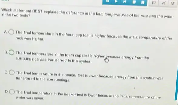 in the two tests? Which statement BLST explains the difference in the final temperatures of the rock and the water
The final temperature in the foam cup test is higher because the initial temperature of the
rock was higher
B
The final temperature in the foam cup test is higher pocause energy from the
surroundings was transferred to this system
The final temperature in the beaker test is lower because energy from this system was
transferred to the surroundings.
D. The final temperature in the beaker test is lower because the initial temperature of the
water was lower