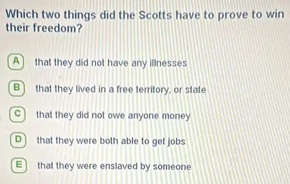 Which two things did the Scotts have to prove to win
their freedom?
A that they did not have any illnesses
B that they lived in a free territory, or state
C that they did not owe anyone money
D that they were both able to get jobs
E that they were enslaved by someone E