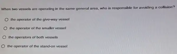 When two vessels are operating in the same general area, who is responsible for avoiding a collision?
the operator of the give-way vessel
the operator of the smaller vessel
the operators of both vessels
the operator of the stand-on vessel