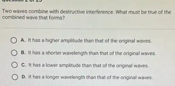 Two waves combine with destructive interference.What must be true of the
combined wave that forms?
A. It has a higher amplitude than that of the original waves.
B. It has a shorter wavelength than that of the original waves.
C. It has a lower amplitude than that of the original waves.
D. It has a longer wavelength than that of the original waves.