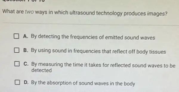 What are two ways in which ultrasound technology produces images?
A. By detecting the frequencies of emitted sound waves
B. By using sound in frequencies that reflect off body tissues
C. By measuring the time it takes for reflected sound waves to be
detected
D. By the absorption of sound waves in the body