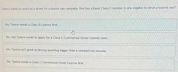 Tyeera wants to work as a driver for a tourist van company She has a basic Class C license. Is she eligible to drive a tourist van?
No. Tyeera needs a Class B License first.
Yes, but Tyeera needs to apply for a Class C Commercial Driver License soon.
No. Tyeera isn't great at driving anything bigger than a compact car anyway.
No. Tyeera needs a Class C Commercial Driver License first.