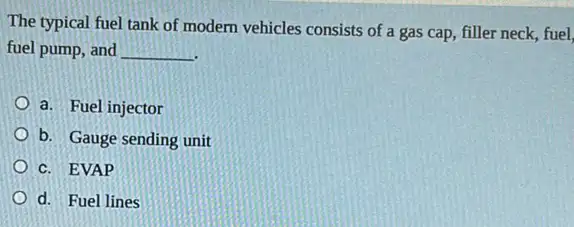 The typical fuel tank of modern vehicles consists of a gas cap filler neck, fuel,
fuel pump, and __
a. Fuel injector
b. Gauge sending unit
c. EVAP
d. Fuel lines