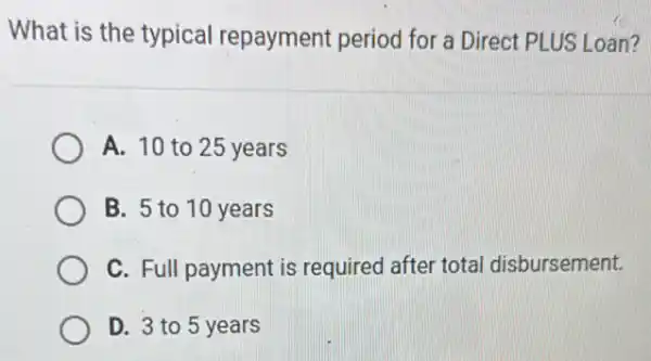 What is the typical repayment period for a Direct PLUS Loan?
A. 10 to 25 years
B. 5 to 10 years
C. Full payment is required after total disbursement.
D. 3 to 5 years