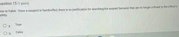 uestion 15 (1 point)
rue or False: Once a suspect is handcuffed there is no justification for searching the suspect because they are no longer a threat to the officer's
afety.
a
True
b False