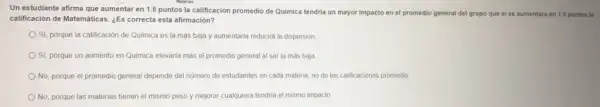 Un estudiante afirma que aumentar en 1.5 puntos la calificación promedio de Quimica tendria un mayor impacto en el promedio general del grupo que si se aumentara en 1.5 puntos la
calificación de Matemáticas. ¿Es correcta esta afirmación?
Sí, porque la calificación de Química es la más baja y aumentarla reducirá la dispersión
Sí, porque un aumento en Quimica elevaria más el promedio general al ser la más baja
No, porque el promedio general depende del número de estudiantes en cada materia, no de las calificaciones promedio
No, porque las materias tienen el mismo peso y mejorar cualquiera tendria el mismo impacto