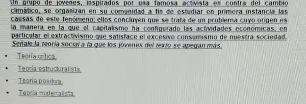 Un grupo de jovenes inspirados por una famosa activista en contra del cambio
climático, se organizan en su comunidad a fin de estudiar en primera instancia las
causas de este fenómeno; ellos concluyen que se trata de un problema cuyo origen es
la manera en la que el capitalismo ha configurado las actividades económicas . en
particular el extractivismo que satisface el excesivo consumismo de nuestra sociedad.
Señale la teoria social a la que los jovenes del texto se apegan más.
Teoria critica
Teoria estructuralista
Teoria positiva
Teoria materialista