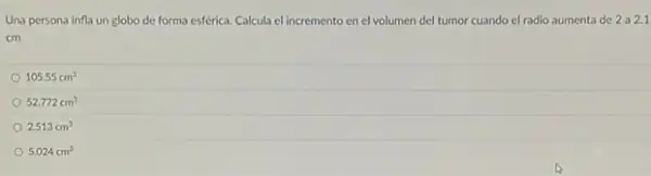 Una persona infla un globo de forma esférica.Calcula el incremento en el volumen del tumor cuando el radio aumenta de 2a2.1
cm
105.55cm^3
52.772cm^3
2.513cm^3
5.024cm^3