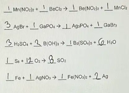 underline (1)Mn(NO_(2))_(2)+underline (1)BeCl_(2)arrow underline (1)Be(NO_(2))_(2)+underline (1)MnCl_(2)
3AgBr+1GaPO_(4)arrow 1Ag_(3)PO_(4)+1GaBr_(3)
3 H_(2)SO_(4)+2B(OH)_(3)arrow 1B_(2)(SO_(4))_(3)+6OH_(2)O
1s_(8)+12O_(2)arrow 8sO_(2)
1Fe+1AgNO_(3)arrow 1Fe(NO_(3))_(2)+2Ag