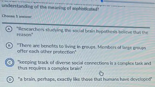 understanding of the meaning of sophisticated?
Choose 1 answer:
A "Researchers studying the social brain hypothesis believe that the
reason"
B There are benefits to living in groups. Members of large groups
offer each other protection"
C ) "keeping track of diverse social connections is a complex task and
thus requires a complex brain"
D ) "a brain, perhaps, exactly like those that humans have developed"