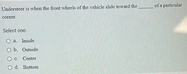 Understeer is when the front wheels of the vehicle slide toward the __ of a particular
corner.
Select one:
a. Inside
b. Outside
c. Center
d. Bottom