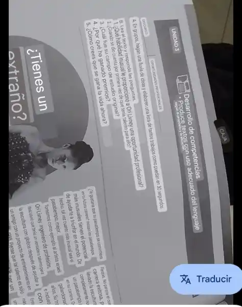 UNIDAD 3
Desarrollo de competencias
- Produce textos con uso adecuado del lenguaje
DSCUICSO
OPECTURUCLNOS PROFESIONALES
A. En grupos, hagan una lluva de ideas y elaberon una lista de tantos trabajos como puedan en 30 segundos.
B. Lea el texto y responda las preguntas.
1. ¿Qué habilidad inusual le proporcionó a Ori Líney una oportunidad profesional?
2. ¿Cuándo se dio cuenta por primera vez de que tenía talento para ello?
3. ¿Cuál fue su campo de estudio original?
4. ¿Por qué ha ganado premios?
5. ¿Cómo crees que se gana la vida ahora?
¿Te gustaria que tu pasatiempo se convirtía en tu futura carrera? Induco los pasatiempos más insuales tienen el potencial de ayudarte a triunfar en el mundo. De hecho, tal vez cuento más inusual seal el pasatiempo, mejor.
Tomemos como ejemplo al artista sraeli Ori Líney, Ingeniero de profesión, descubrió que tenía un verdadero, dentro, descuibría con giobos después de ayudar a la escultura con giobos después de ayudar a un amigo con un proyecto de entertainimiento en
Fiestas. No parece el cor carrera exitosa, p llevarla la escultura.
complemente n un pasatiempo.
en su carrera. 0 galardaron años. Su tr? acios
con
con
Ente
mes
 operatorname(mss) 
un amigo con un proyecto de entertainimiento en
un