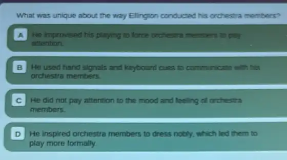 What was unique about the way Ellington conducted his orchestra members?
A He improvised his playing to force orchesita members to pay
attention.
B He used hand signals and keyboard cues to communicate with his
orchestra members.
He did not pay attention to the mood and feeling of orchestra
members.
D He inspired orchestra members to dress nobly, which led them to
play more formally.