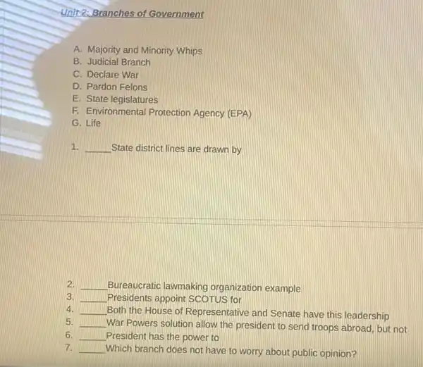 Unit 2: Branches of Government
A. Majority and Minority Whips
B. Judicial Branch
C. Declare War
D. Pardon Felons
E. State legislatures
F. Environmental Protection Agency (EPA)
G. Life
1. __ State district lines are drawn by
2. __ Bureaucratic lawmaking organization example
3. __ Presidents appoint SCOTUS for
4. __ Both the House of Representative and Senate have this leadership
5. __ War Powers solution allow the president to send troops abroad, but not
6. __ President has the power to
7. __ Which branch does not have to worry about public opinion?