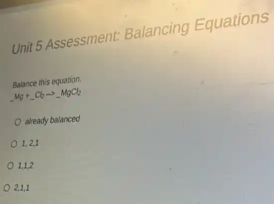 Unit 5 Assessment:Balancing Equations
Balance this equation.
underline ( )Mg+underline ( )Cl_(2)arrow underline ( )MgCl_(2)
already balanced
1,2,1
1,1,2
2,1,1